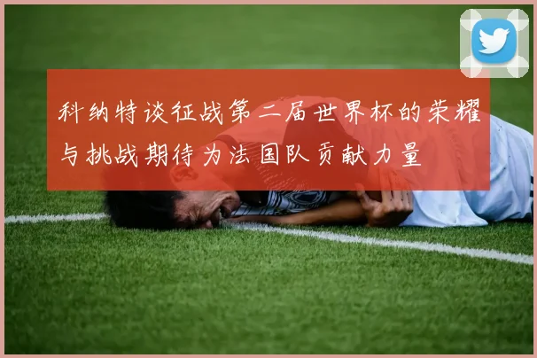 科纳特谈征战第二届世界杯的荣耀与挑战期待为法国队贡献力量