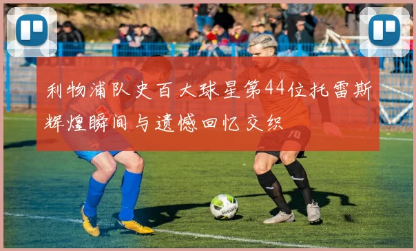 利物浦队史百大球星第44位托雷斯辉煌瞬间与遗憾回忆交织