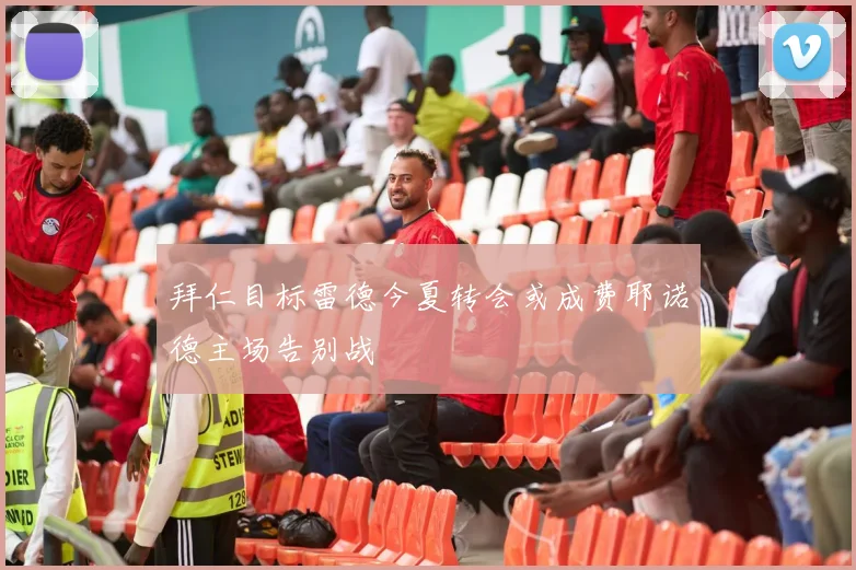 拜仁目标雷德今夏转会或成费耶诺德主场告别战