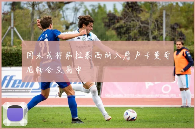 国米或将弗拉泰西纳入詹卢卡曼奇尼转会交易中