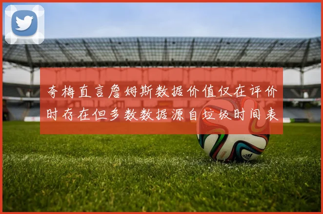 夸梅直言詹姆斯数据价值仅在评价时存在但多数数据源自垃圾时间表现