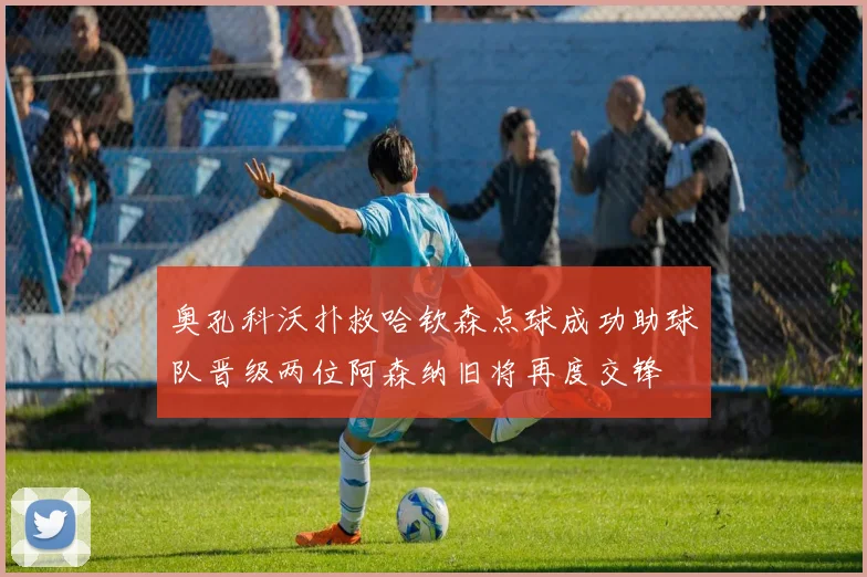 奥孔科沃扑救哈钦森点球成功助球队晋级两位阿森纳旧将再度交锋