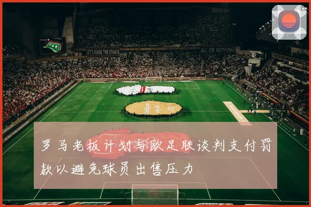 罗马老板计划与欧足联谈判支付罚款以避免球员出售压力