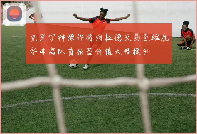 克罗宁神操作将利拉德交易至雄鹿字母离队首轮签价值大幅提升