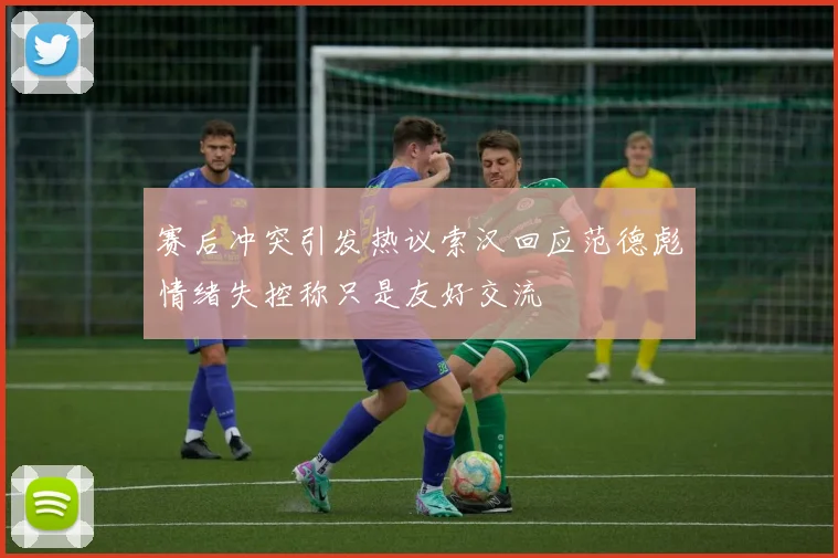 赛后冲突引发热议索汉回应范德彪情绪失控称只是友好交流