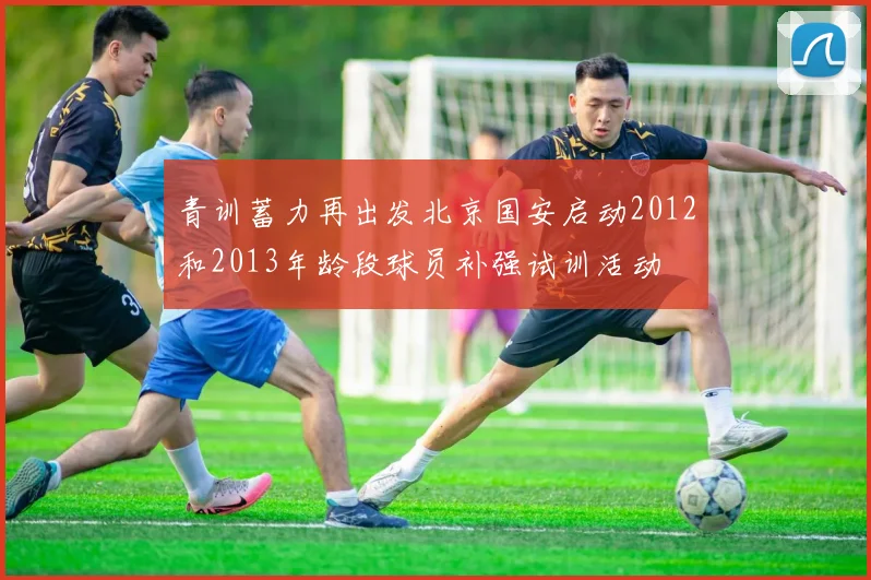 青训蓄力再出发北京国安启动2012和2013年龄段球员补强试训活动