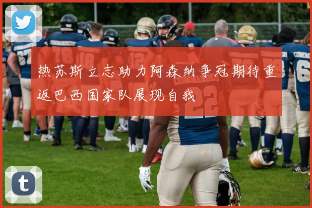 热苏斯立志助力阿森纳争冠期待重返巴西国家队展现自我