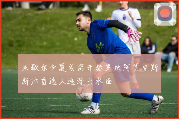 米歇尔今夏或离开赫罗纳阿贾克斯新帅首选人选浮出水面