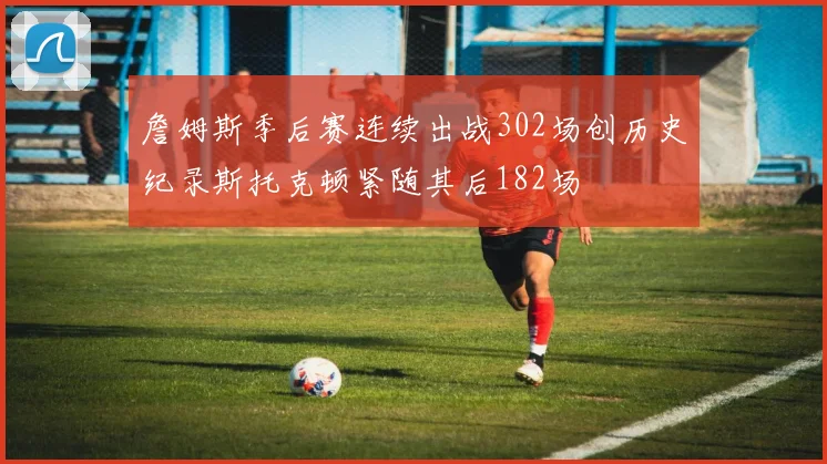 詹姆斯季后赛连续出战302场创历史纪录斯托克顿紧随其后182场