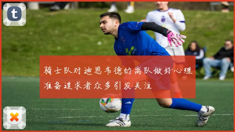 骑士队对迪恩韦德的离队做好心理准备追求者众多引发关注