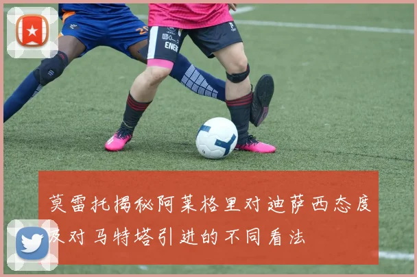 莫雷托揭秘阿莱格里对迪萨西态度及对马特塔引进的不同看法