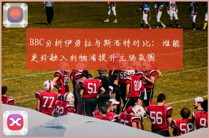 BBC分析伊劳拉与斯洛特对比：谁能更好融入利物浦提升主场氛围