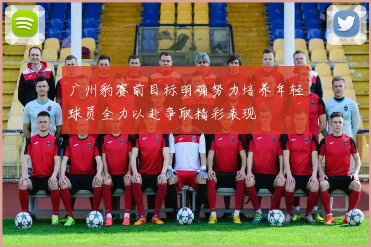 广州豹赛前目标明确努力培养年轻球员全力以赴争取精彩表现