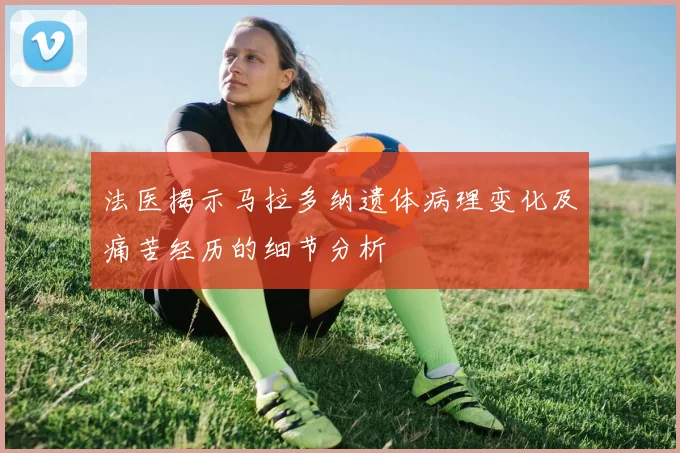 法医揭示马拉多纳遗体病理变化及痛苦经历的细节分析