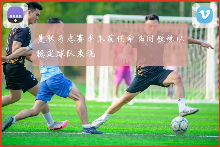曼联考虑赛季末前任命临时教练以稳定球队表现