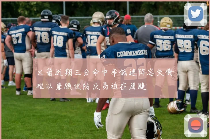 火箭近期三分命中率低迷阵容失衡难以兼顾攻防交易迫在眉睫