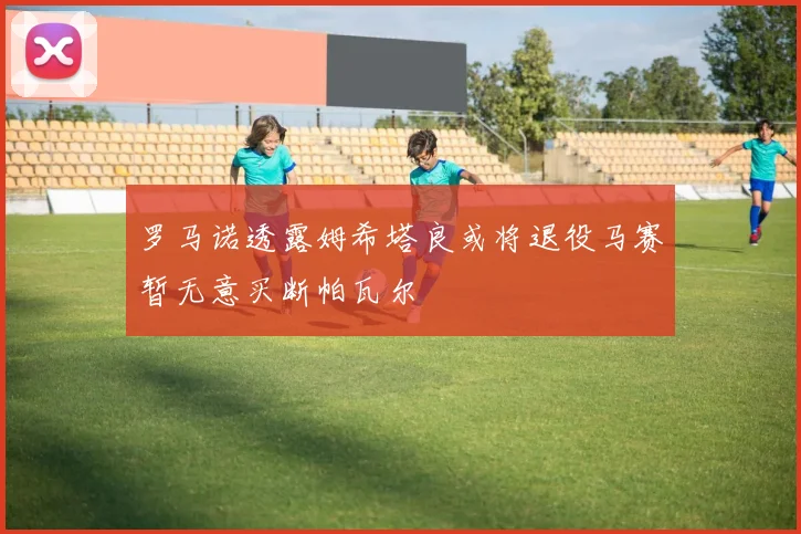 罗马诺透露姆希塔良或将退役马赛暂无意买断帕瓦尔