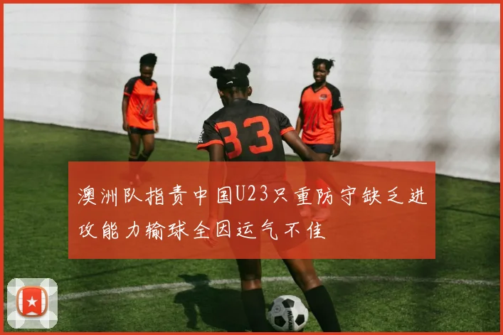 澳洲队指责中国U23只重防守缺乏进攻能力输球全因运气不佳