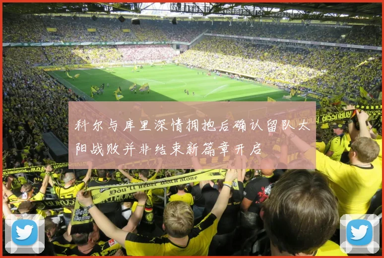 科尔与库里深情拥抱后确认留队太阳战败并非结束新篇章开启